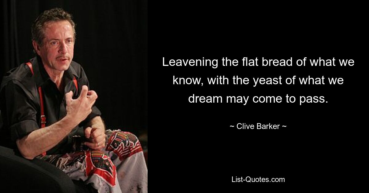 Leavening the flat bread of what we know, with the yeast of what we dream may come to pass. — © Clive Barker