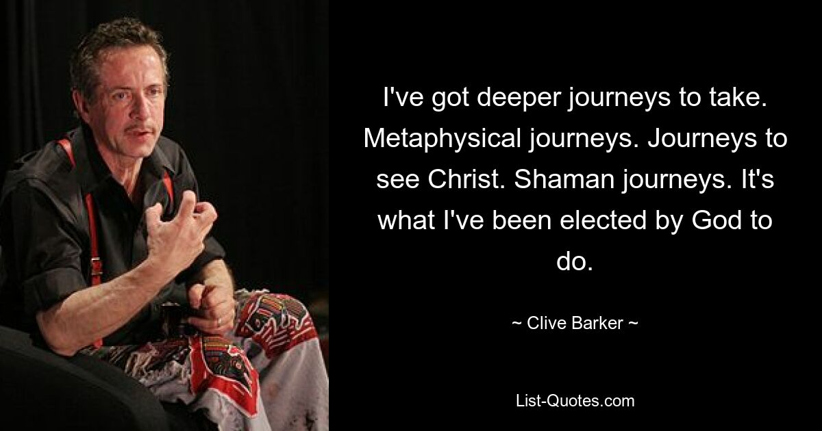 I've got deeper journeys to take. Metaphysical journeys. Journeys to see Christ. Shaman journeys. It's what I've been elected by God to do. — © Clive Barker