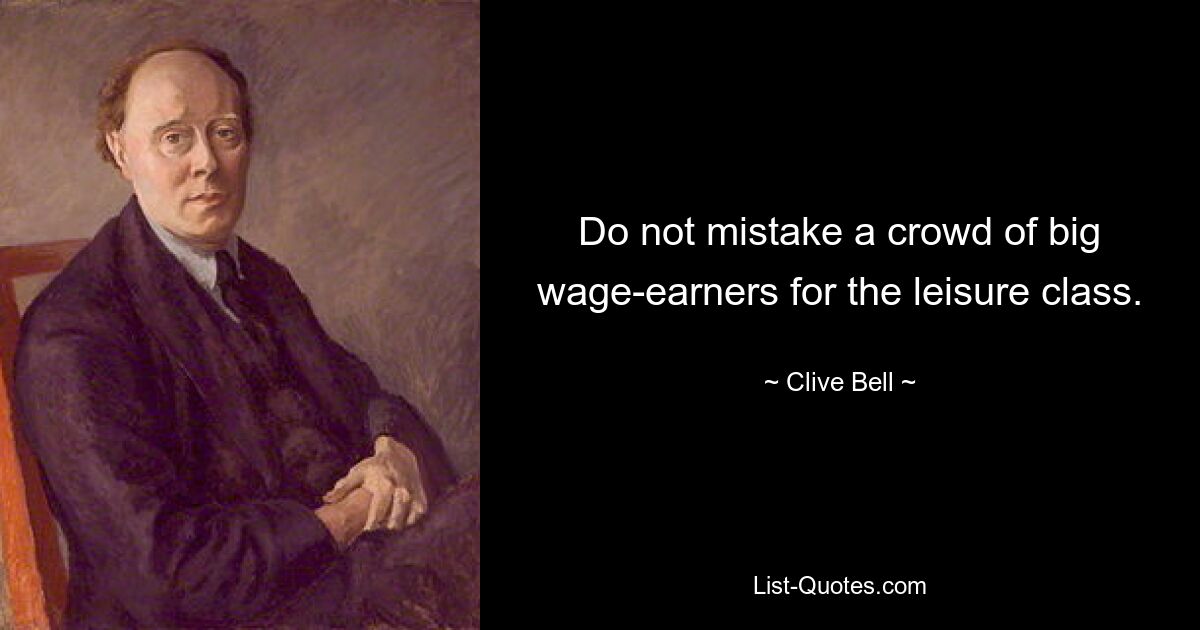 Do not mistake a crowd of big wage-earners for the leisure class. — © Clive Bell