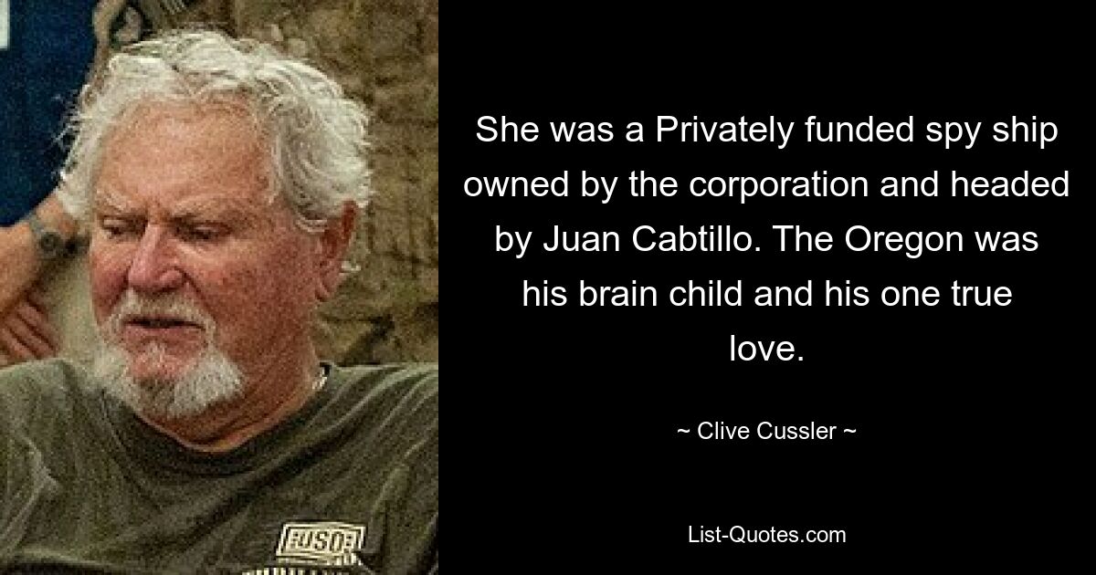 She was a Privately funded spy ship owned by the corporation and headed by Juan Cabtillo. The Oregon was his brain child and his one true love. — © Clive Cussler