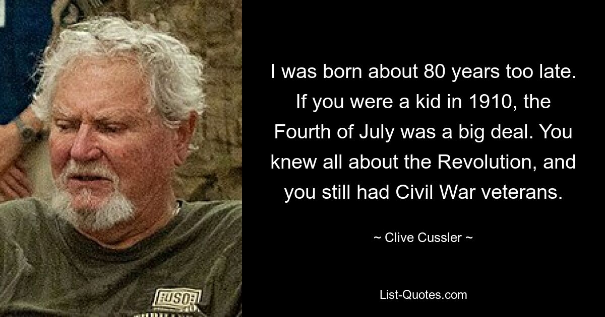 I was born about 80 years too late. If you were a kid in 1910, the Fourth of July was a big deal. You knew all about the Revolution, and you still had Civil War veterans. — © Clive Cussler