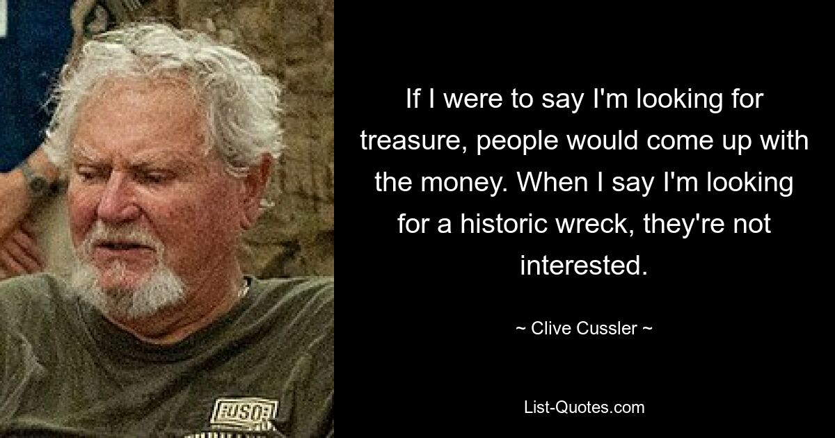 If I were to say I'm looking for treasure, people would come up with the money. When I say I'm looking for a historic wreck, they're not interested. — © Clive Cussler