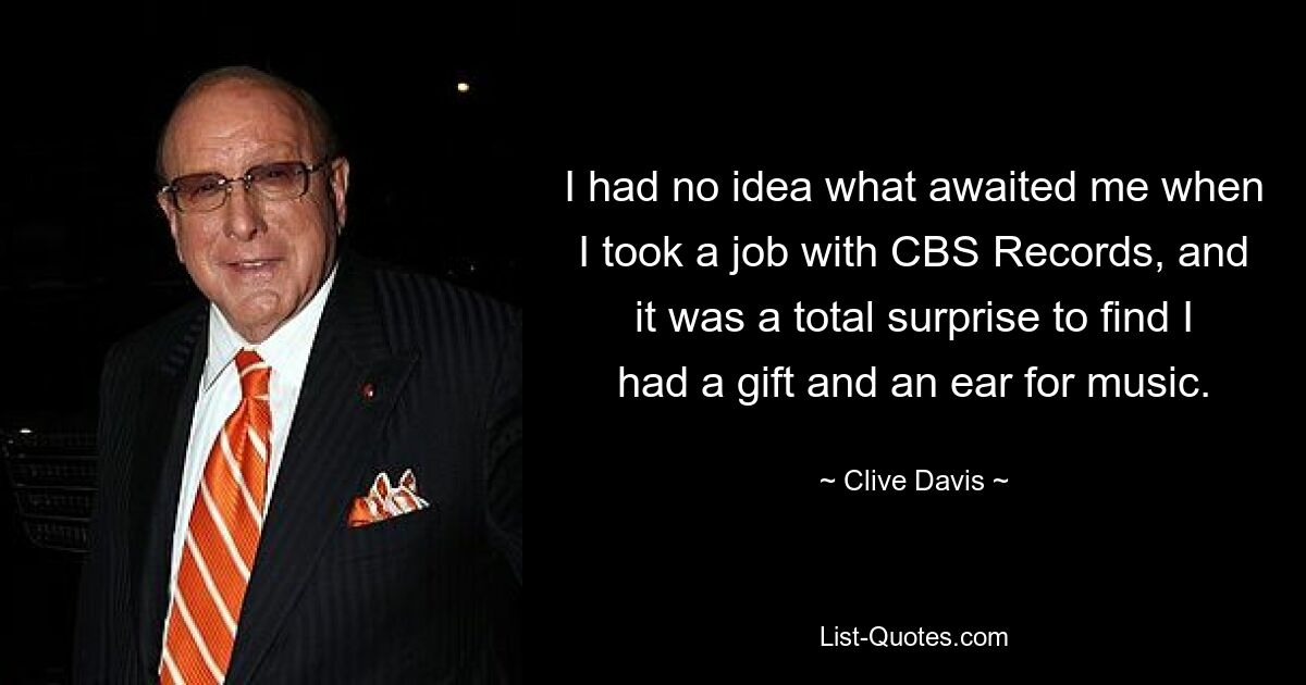 I had no idea what awaited me when I took a job with CBS Records, and it was a total surprise to find I had a gift and an ear for music. — © Clive Davis