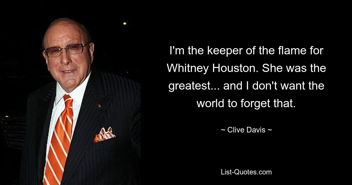 I'm the keeper of the flame for Whitney Houston. She was the greatest... and I don't want the world to forget that. — © Clive Davis