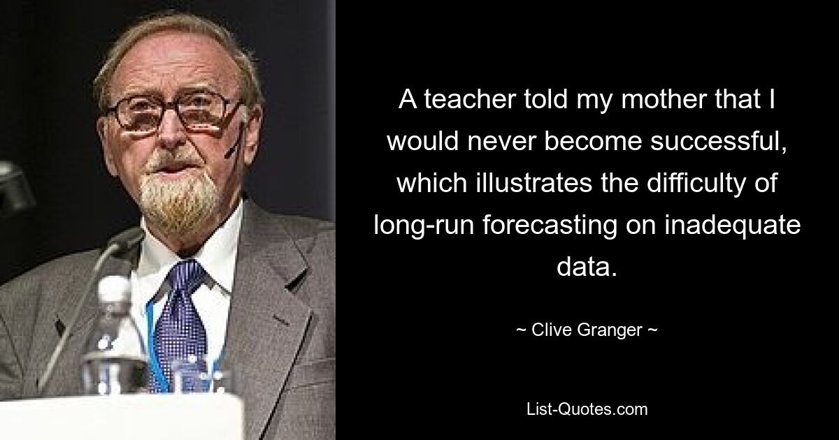 A teacher told my mother that I would never become successful, which illustrates the difficulty of long-run forecasting on inadequate data. — © Clive Granger