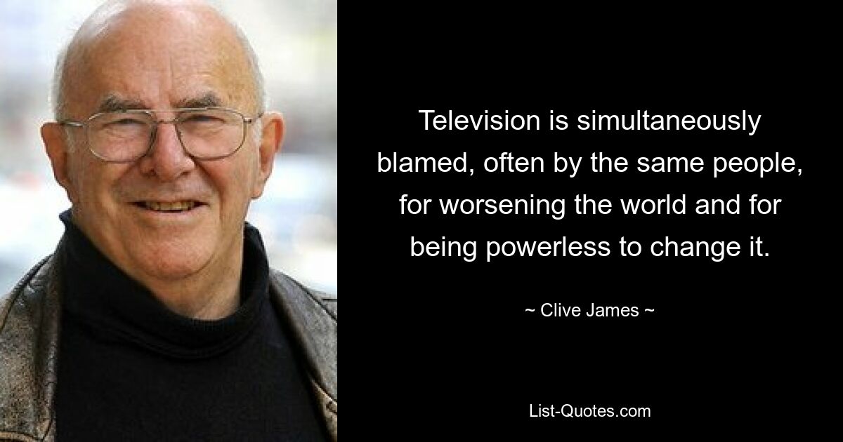 Television is simultaneously blamed, often by the same people, for worsening the world and for being powerless to change it. — © Clive James