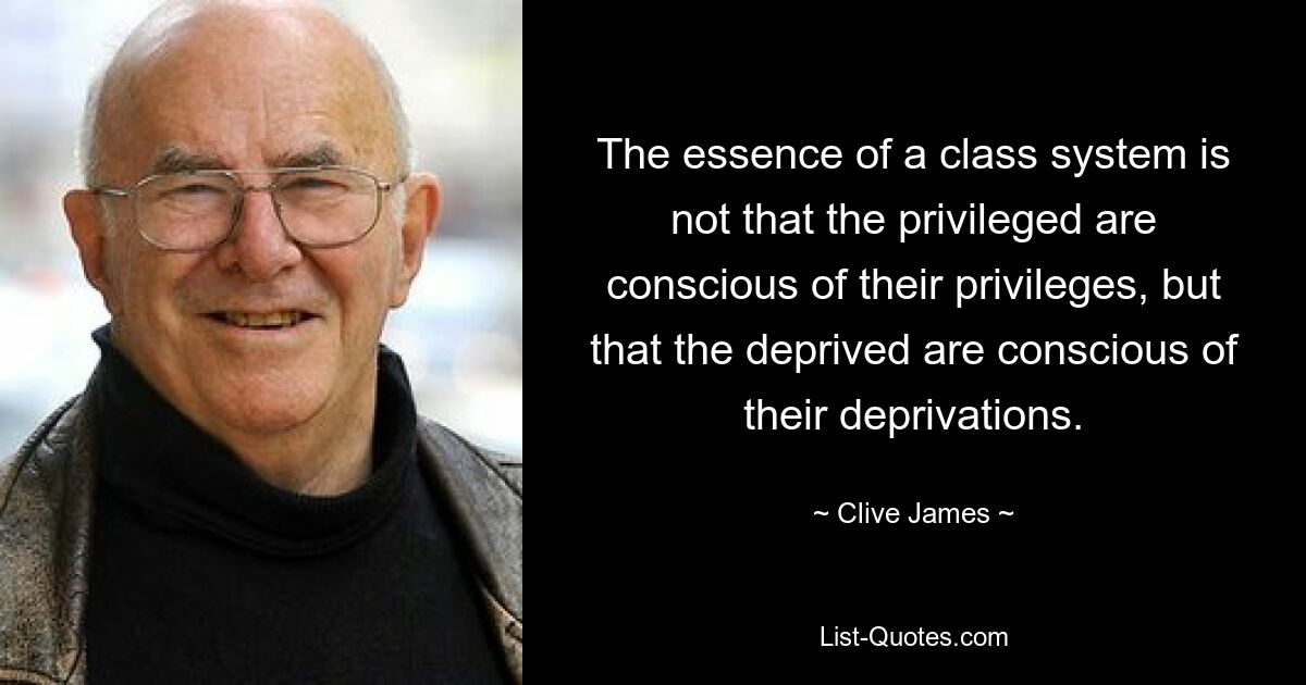 The essence of a class system is not that the privileged are conscious of their privileges, but that the deprived are conscious of their deprivations. — © Clive James