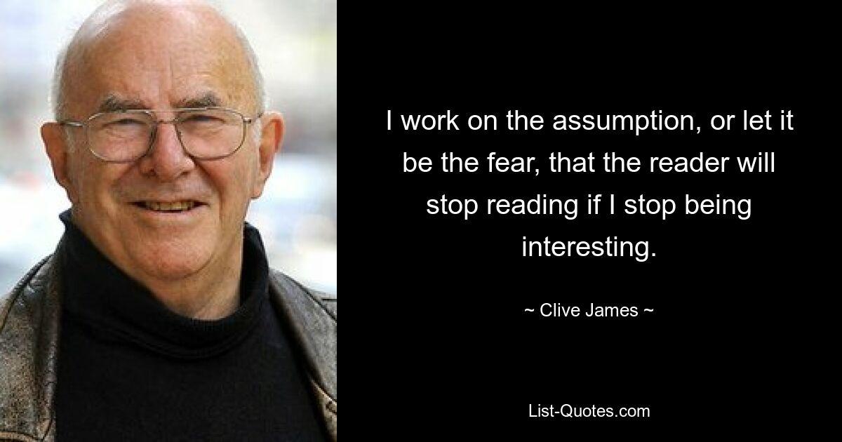 I work on the assumption, or let it be the fear, that the reader will stop reading if I stop being interesting. — © Clive James