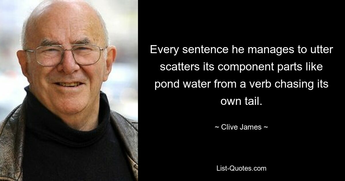 Every sentence he manages to utter scatters its component parts like pond water from a verb chasing its own tail. — © Clive James