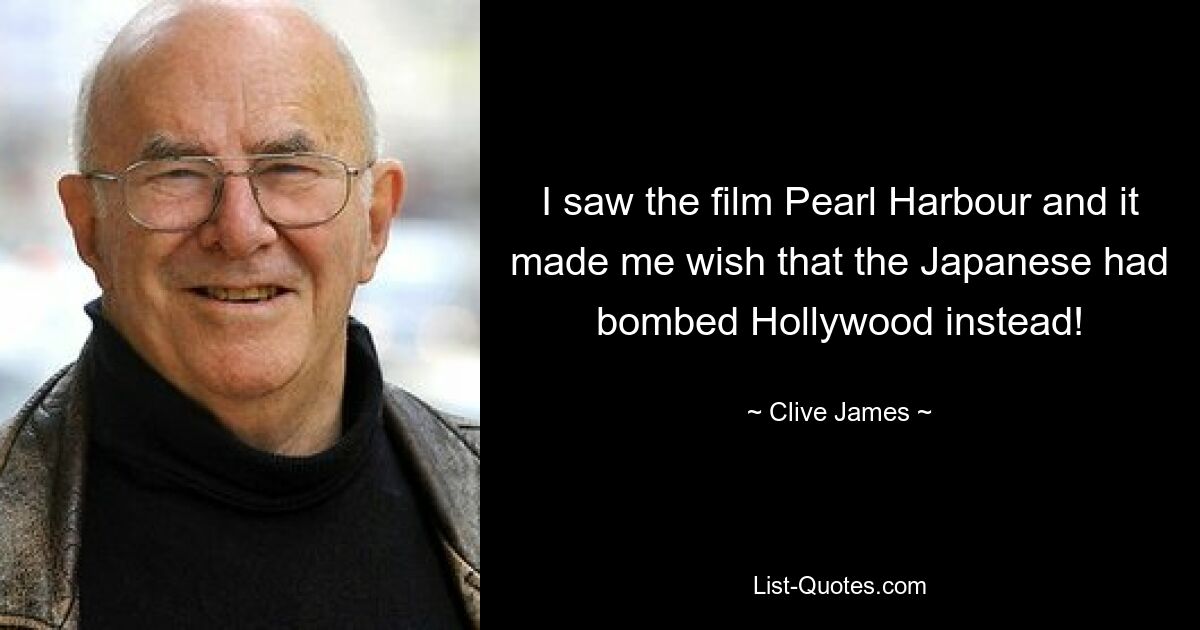 I saw the film Pearl Harbour and it made me wish that the Japanese had bombed Hollywood instead! — © Clive James