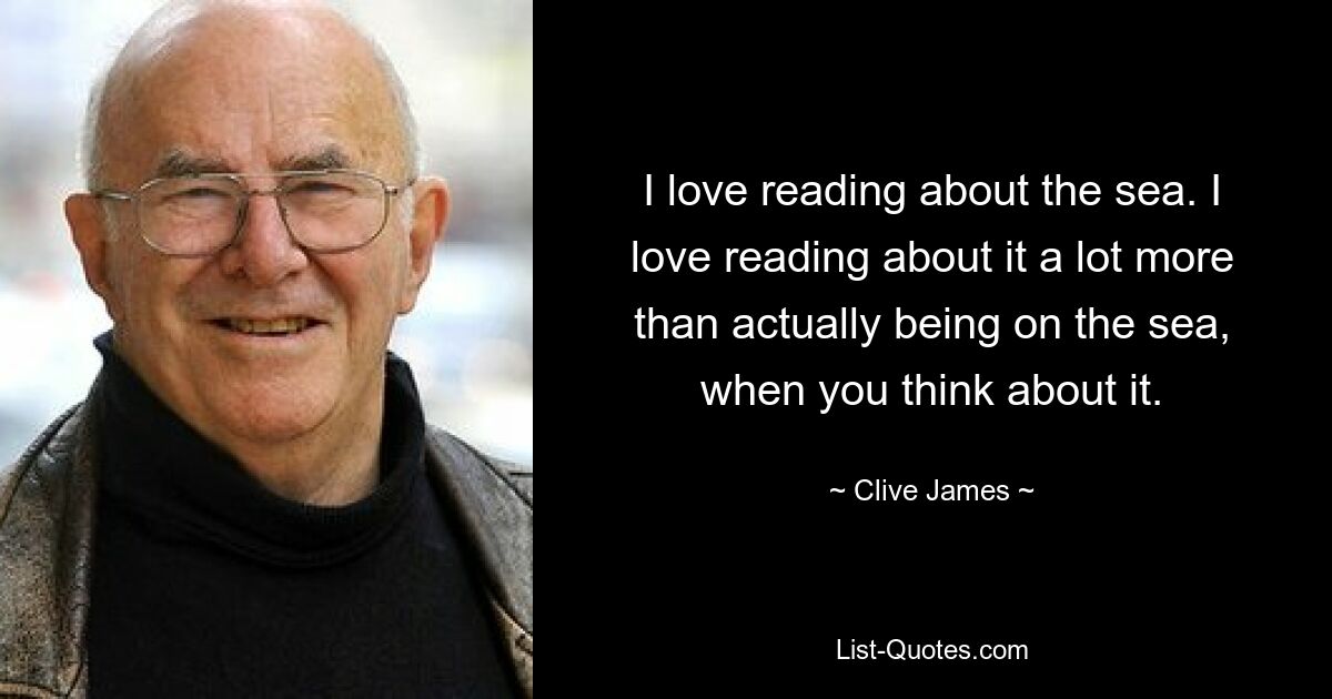 I love reading about the sea. I love reading about it a lot more than actually being on the sea, when you think about it. — © Clive James