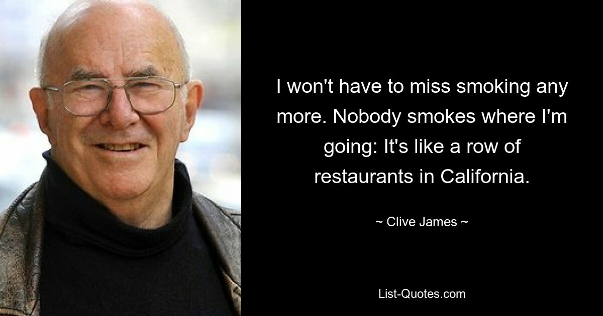 I won't have to miss smoking any more. Nobody smokes where I'm going: It's like a row of restaurants in California. — © Clive James