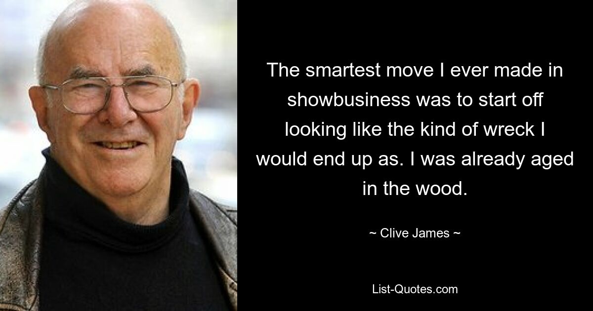 The smartest move I ever made in showbusiness was to start off looking like the kind of wreck I would end up as. I was already aged in the wood. — © Clive James