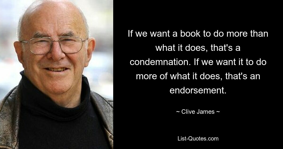 If we want a book to do more than what it does, that's a condemnation. If we want it to do more of what it does, that's an endorsement. — © Clive James