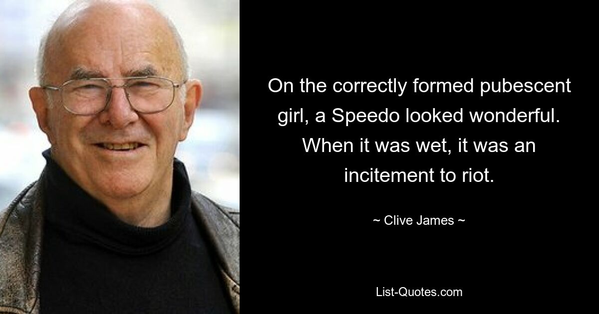 On the correctly formed pubescent girl, a Speedo looked wonderful. When it was wet, it was an incitement to riot. — © Clive James