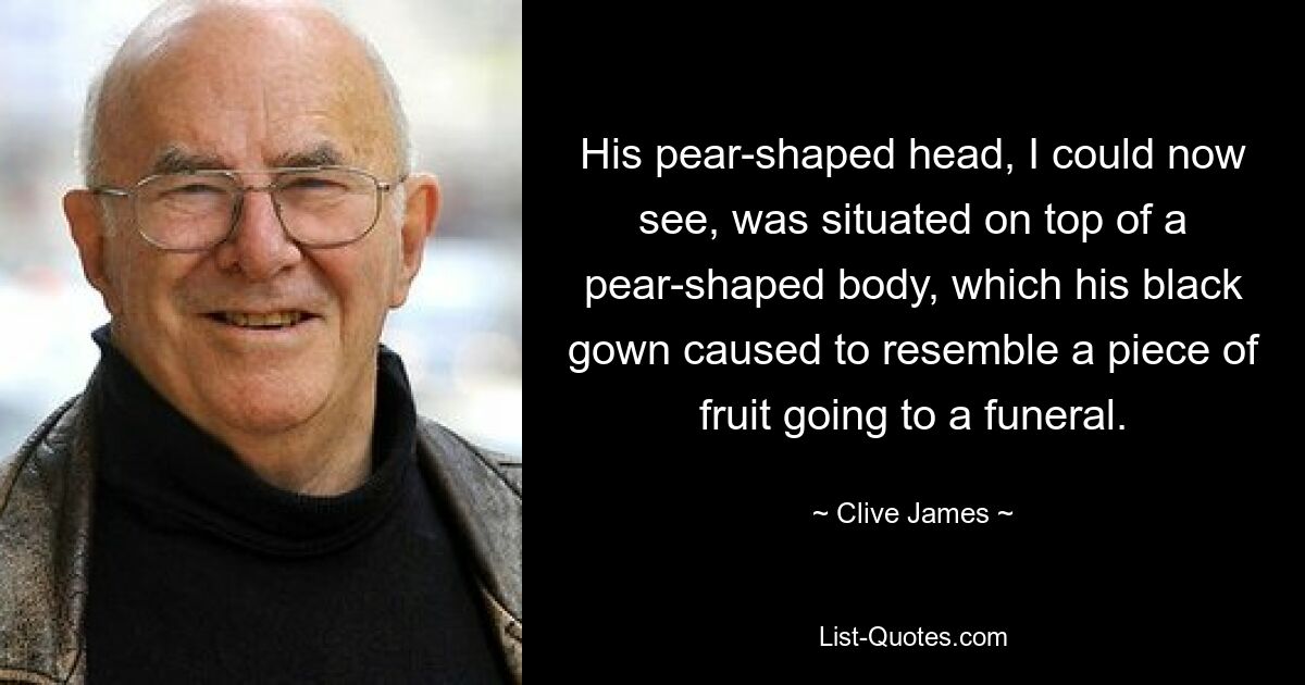 His pear-shaped head, I could now see, was situated on top of a pear-shaped body, which his black gown caused to resemble a piece of fruit going to a funeral. — © Clive James