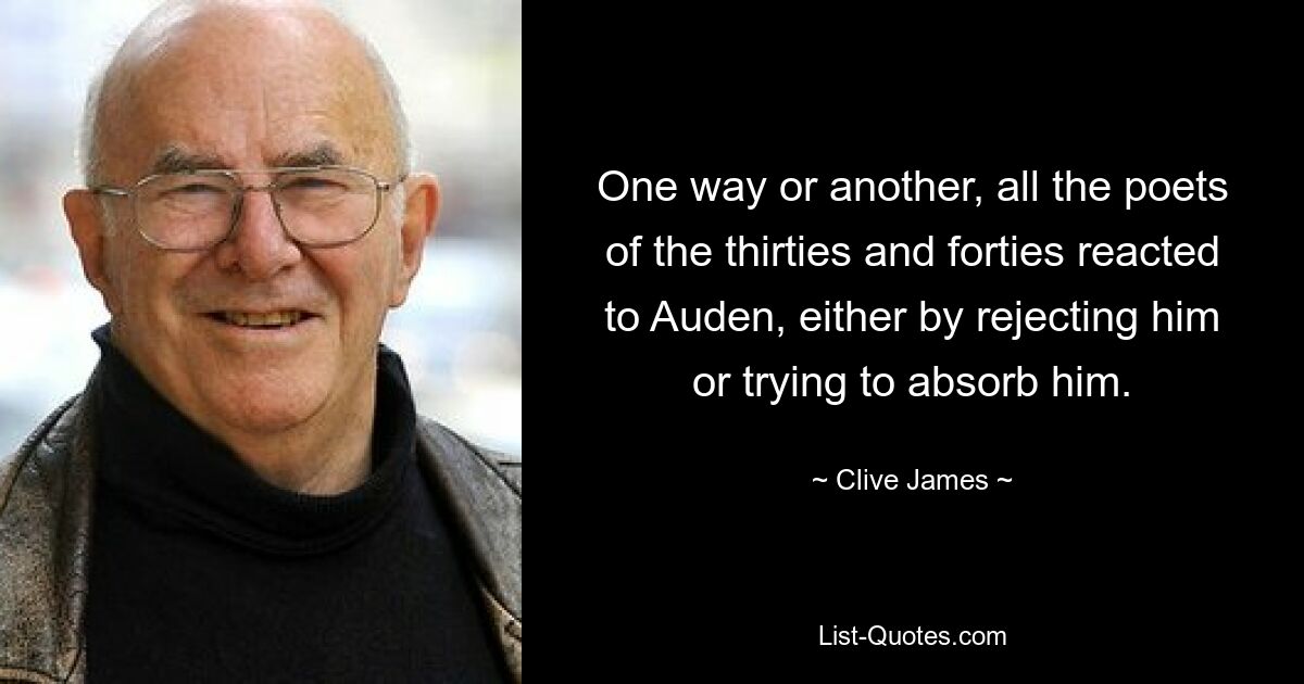 One way or another, all the poets of the thirties and forties reacted to Auden, either by rejecting him or trying to absorb him. — © Clive James