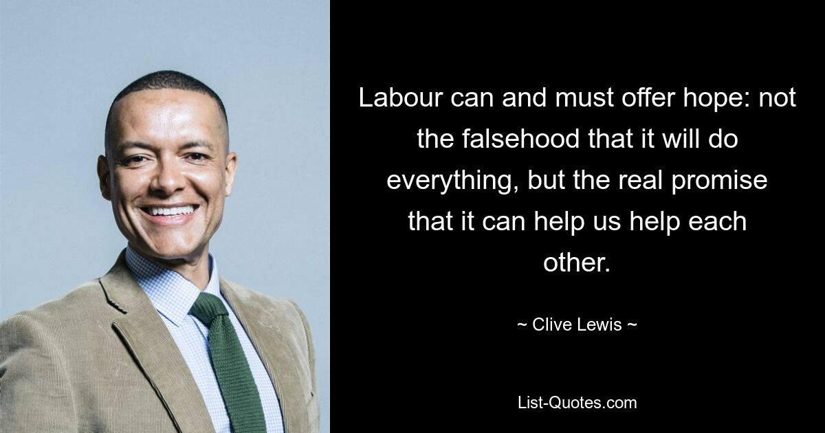 Labour can and must offer hope: not the falsehood that it will do everything, but the real promise that it can help us help each other. — © Clive Lewis