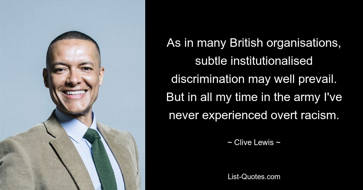 As in many British organisations, subtle institutionalised discrimination may well prevail. But in all my time in the army I've never experienced overt racism. — © Clive Lewis