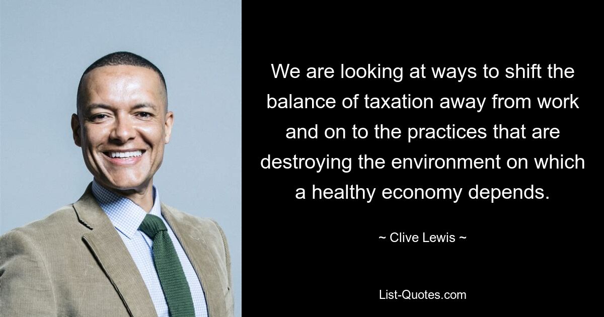 We are looking at ways to shift the balance of taxation away from work and on to the practices that are destroying the environment on which a healthy economy depends. — © Clive Lewis