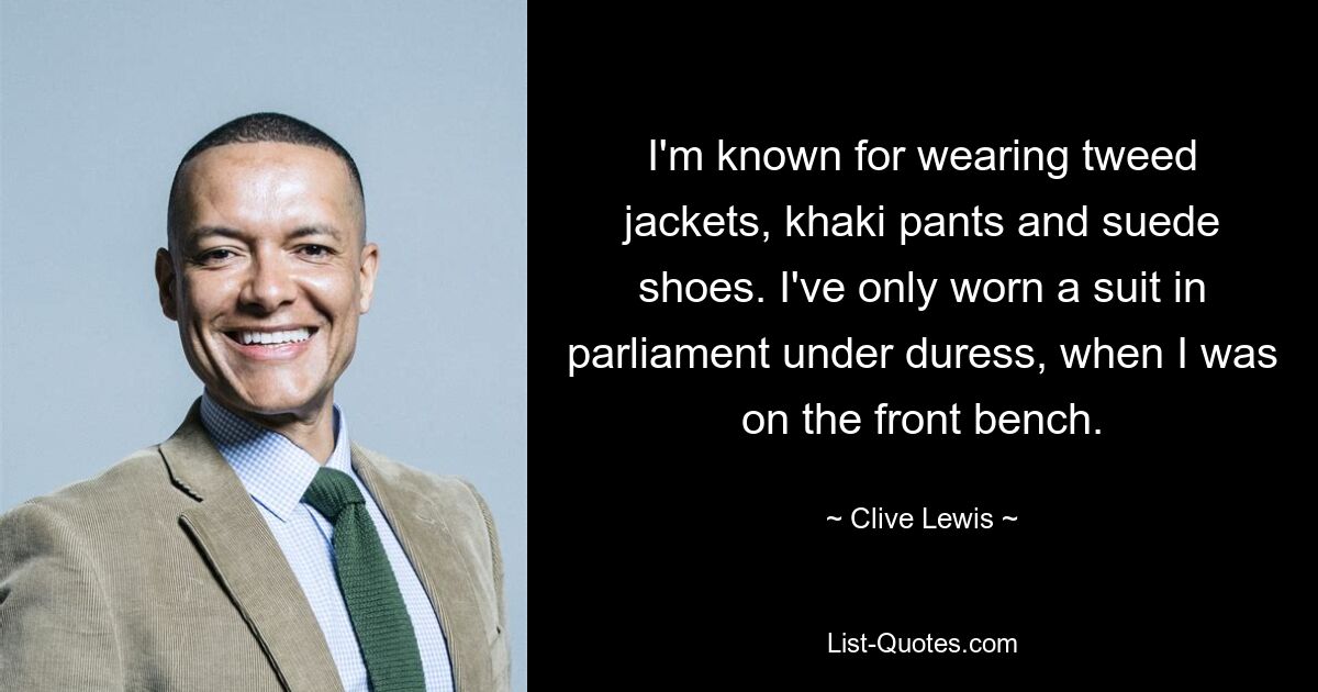 I'm known for wearing tweed jackets, khaki pants and suede shoes. I've only worn a suit in parliament under duress, when I was on the front bench. — © Clive Lewis