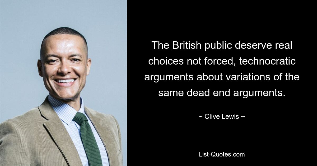 The British public deserve real choices not forced, technocratic arguments about variations of the same dead end arguments. — © Clive Lewis