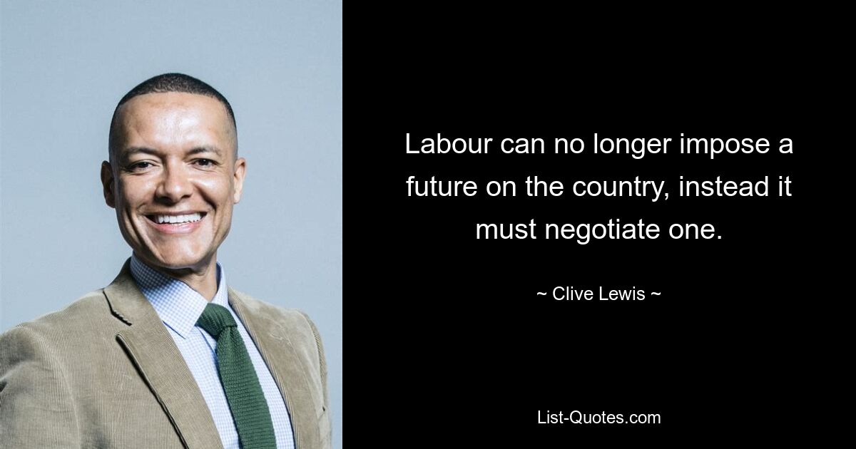 Labour can no longer impose a future on the country, instead it must negotiate one. — © Clive Lewis