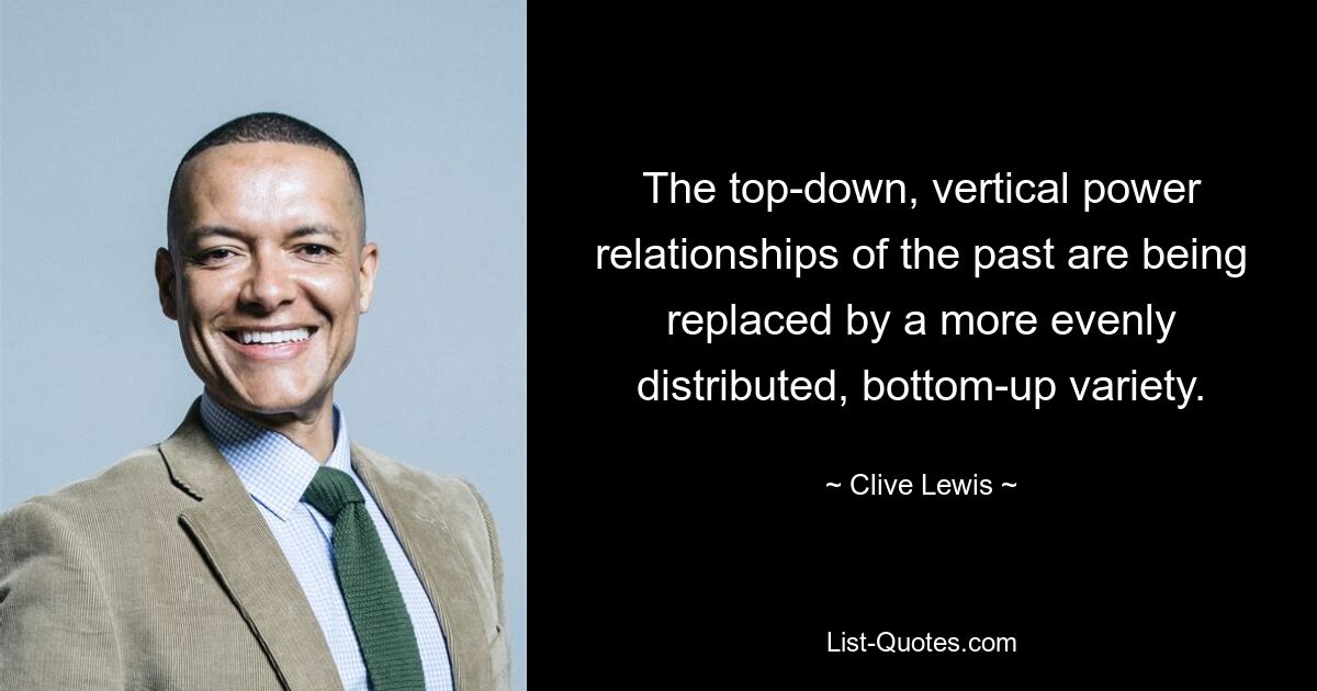 The top-down, vertical power relationships of the past are being replaced by a more evenly distributed, bottom-up variety. — © Clive Lewis