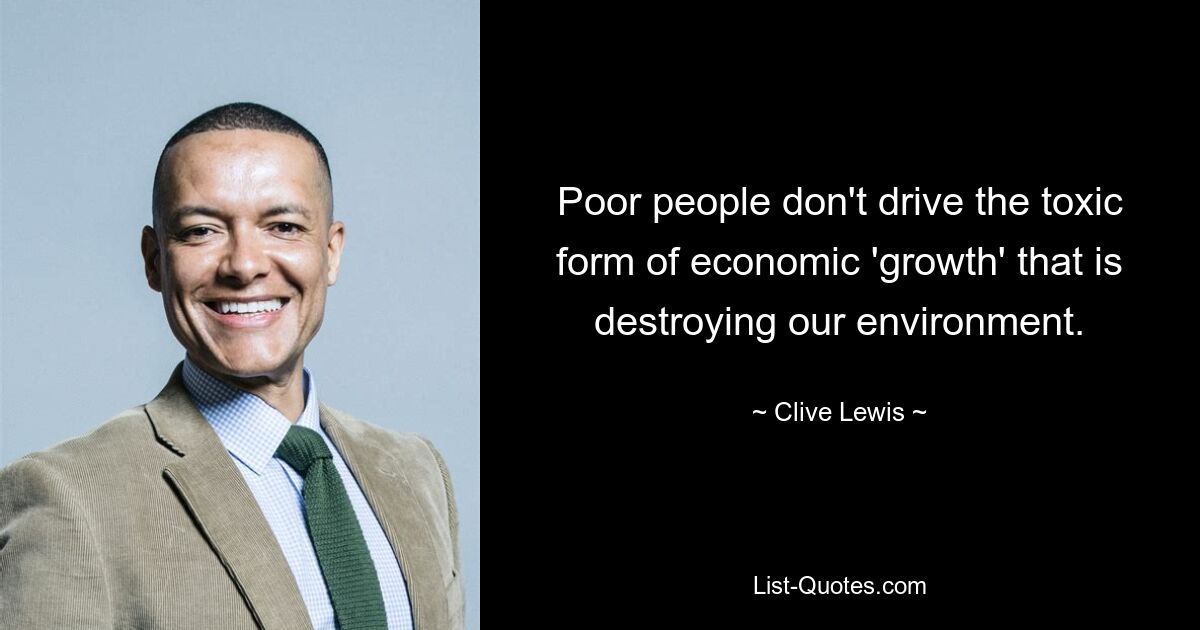 Poor people don't drive the toxic form of economic 'growth' that is destroying our environment. — © Clive Lewis