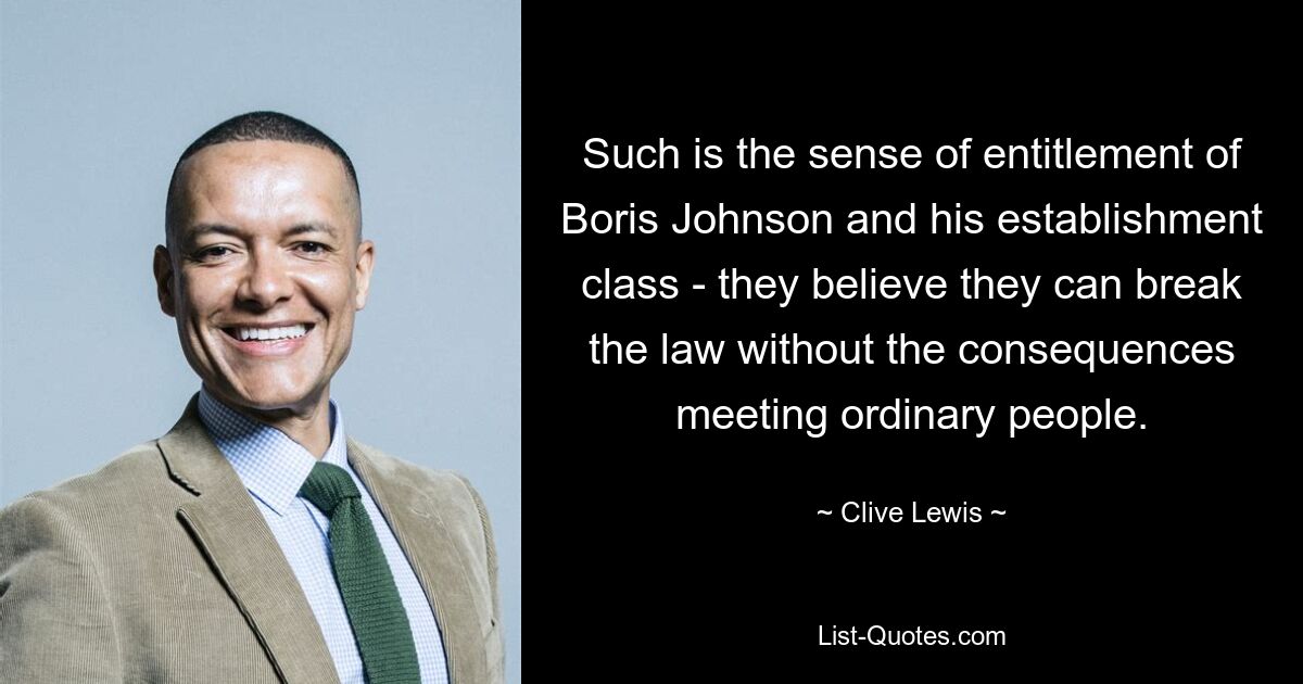 Such is the sense of entitlement of Boris Johnson and his establishment class - they believe they can break the law without the consequences meeting ordinary people. — © Clive Lewis