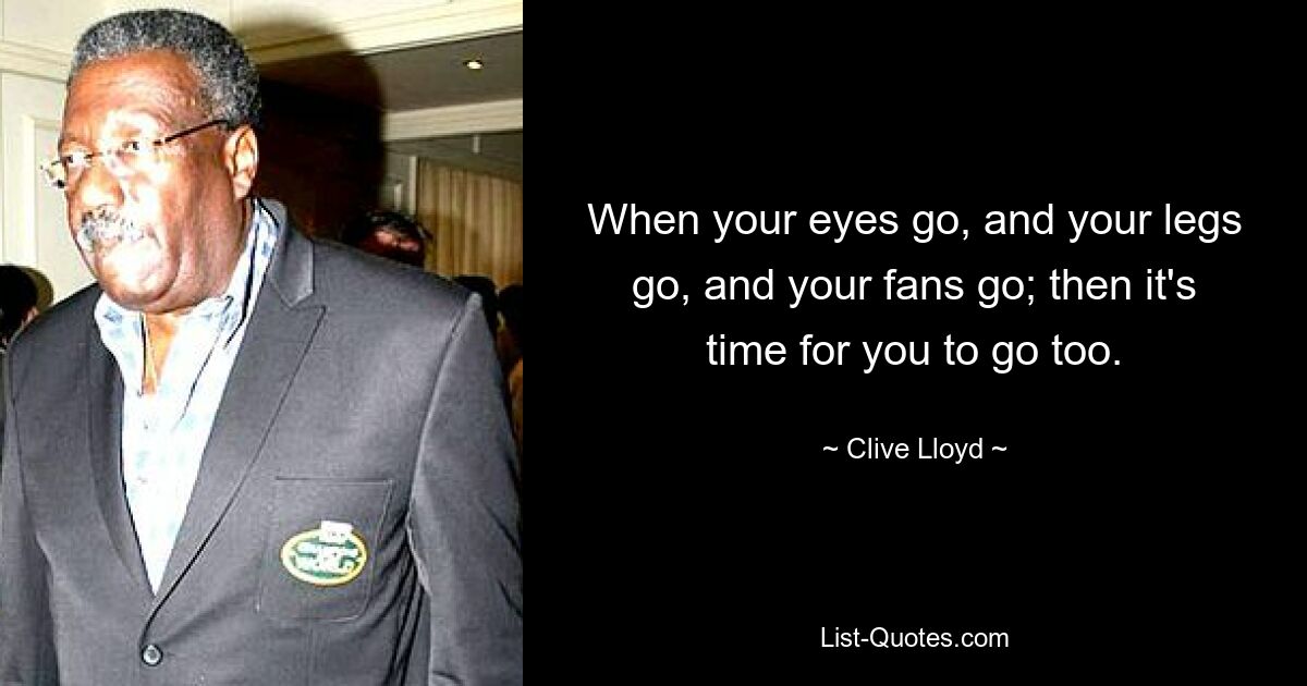 When your eyes go, and your legs go, and your fans go; then it's time for you to go too. — © Clive Lloyd