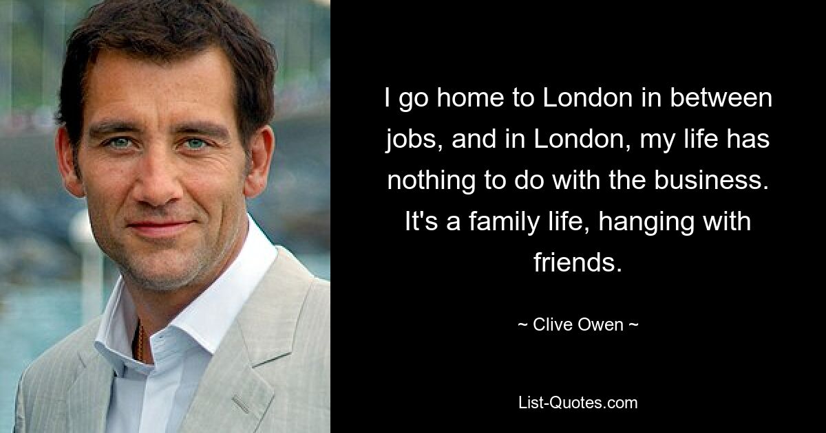 I go home to London in between jobs, and in London, my life has nothing to do with the business. It's a family life, hanging with friends. — © Clive Owen