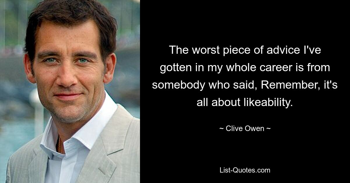 The worst piece of advice I've gotten in my whole career is from somebody who said, Remember, it's all about likeability. — © Clive Owen