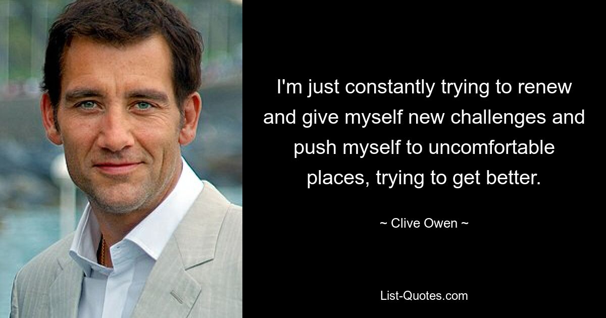 I'm just constantly trying to renew and give myself new challenges and push myself to uncomfortable places, trying to get better. — © Clive Owen