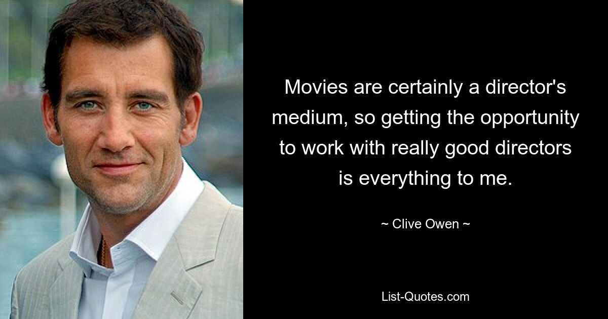 Movies are certainly a director's medium, so getting the opportunity to work with really good directors is everything to me. — © Clive Owen