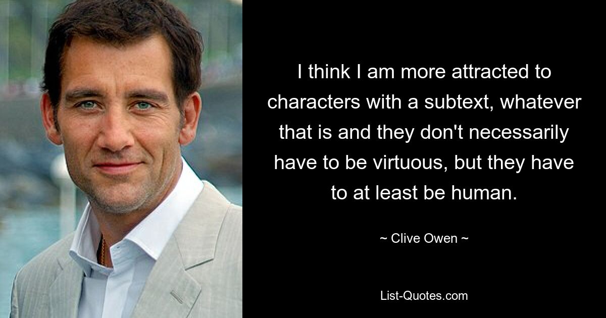 I think I am more attracted to characters with a subtext, whatever that is and they don't necessarily have to be virtuous, but they have to at least be human. — © Clive Owen