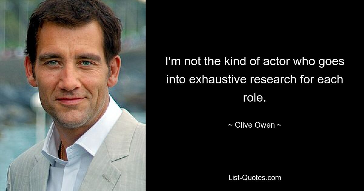 I'm not the kind of actor who goes into exhaustive research for each role. — © Clive Owen