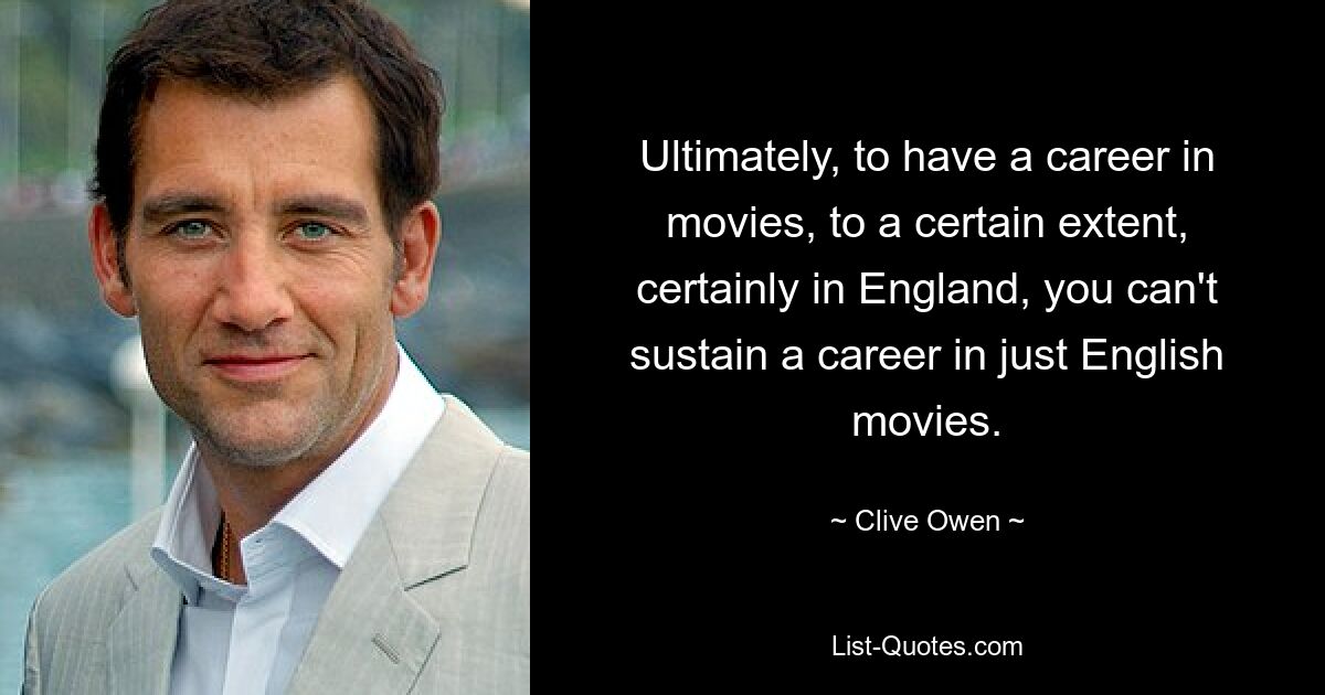 Ultimately, to have a career in movies, to a certain extent, certainly in England, you can't sustain a career in just English movies. — © Clive Owen