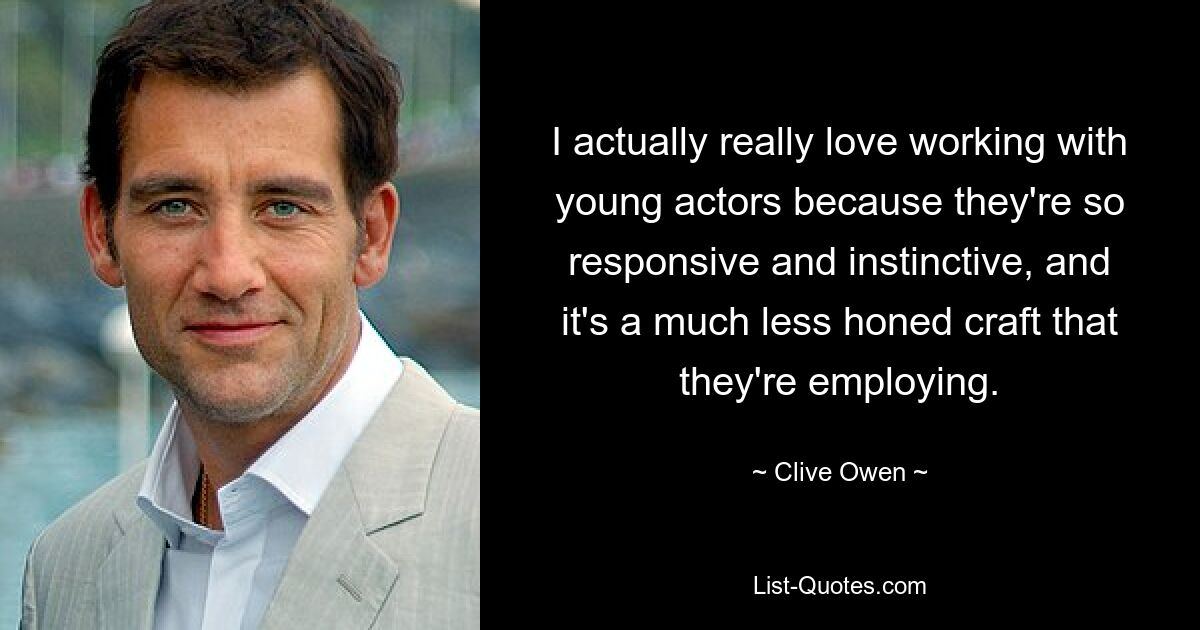 I actually really love working with young actors because they're so responsive and instinctive, and it's a much less honed craft that they're employing. — © Clive Owen