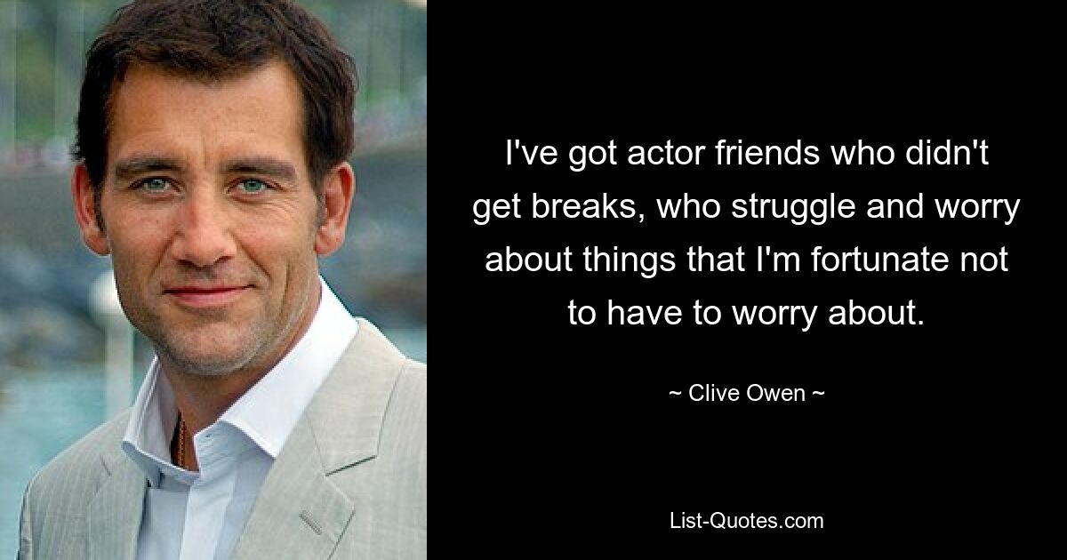 I've got actor friends who didn't get breaks, who struggle and worry about things that I'm fortunate not to have to worry about. — © Clive Owen