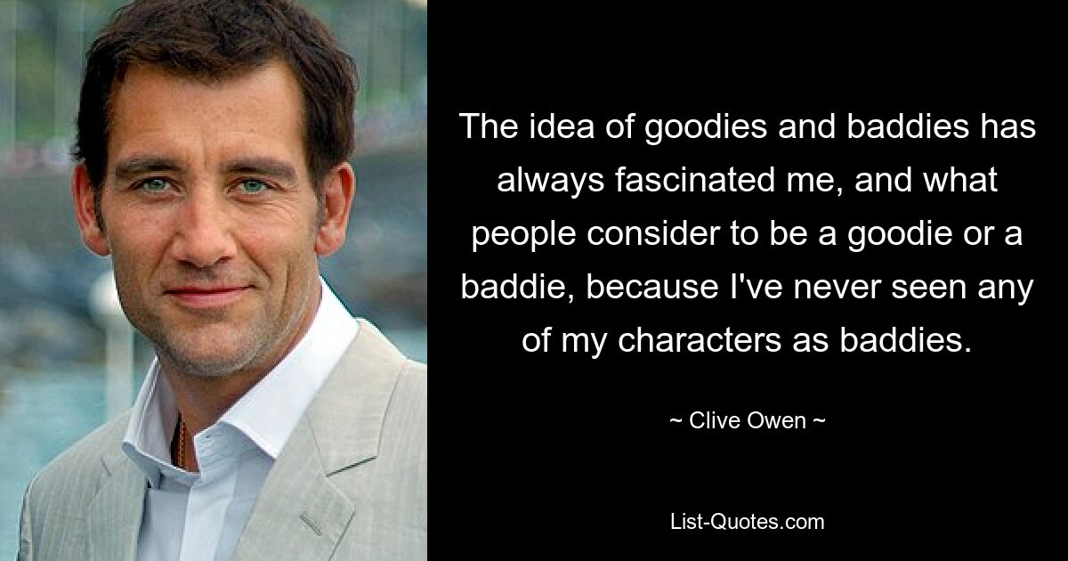 The idea of goodies and baddies has always fascinated me, and what people consider to be a goodie or a baddie, because I've never seen any of my characters as baddies. — © Clive Owen