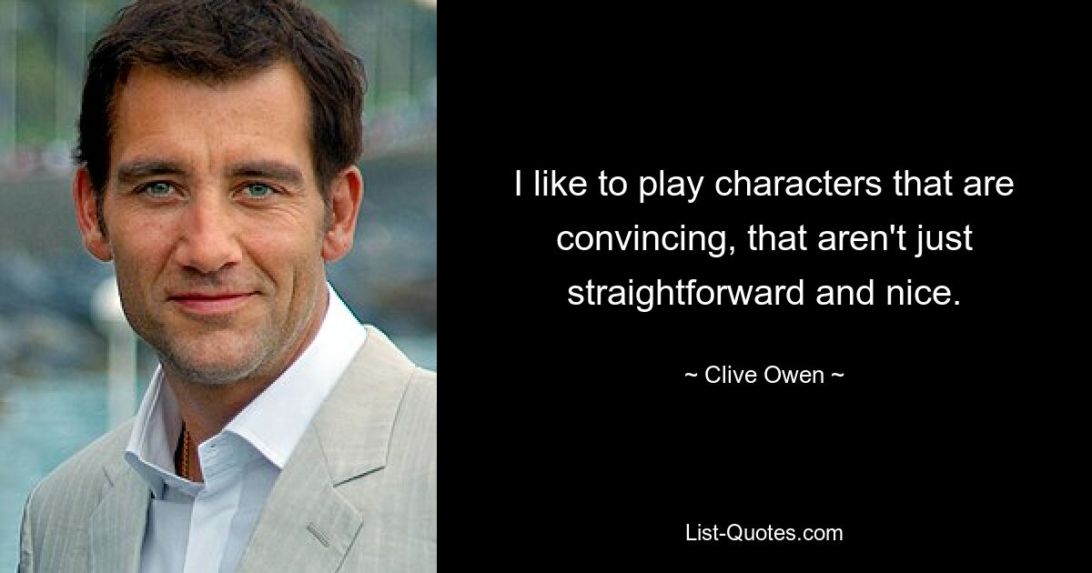 I like to play characters that are convincing, that aren't just straightforward and nice. — © Clive Owen