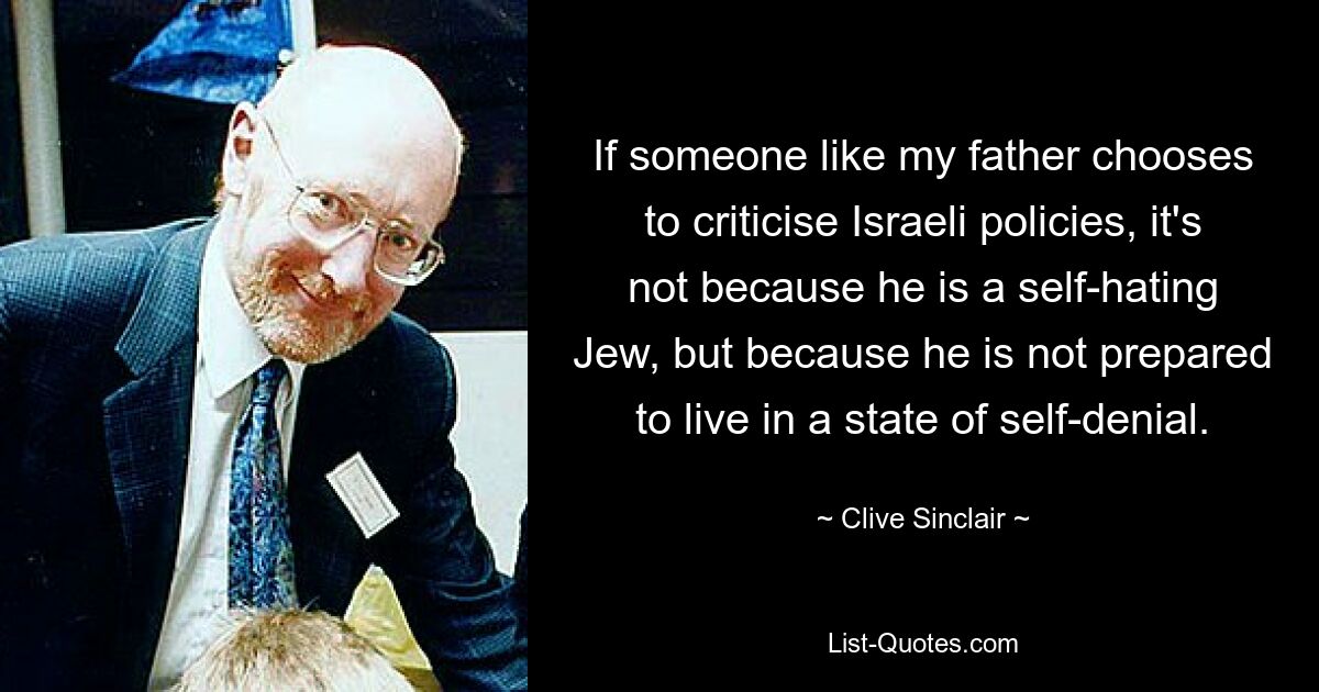 If someone like my father chooses to criticise Israeli policies, it's not because he is a self-hating Jew, but because he is not prepared to live in a state of self-denial. — © Clive Sinclair