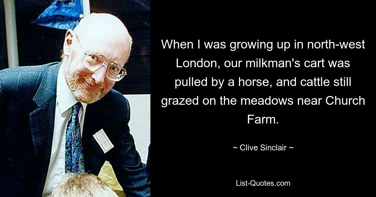 When I was growing up in north-west London, our milkman's cart was pulled by a horse, and cattle still grazed on the meadows near Church Farm. — © Clive Sinclair