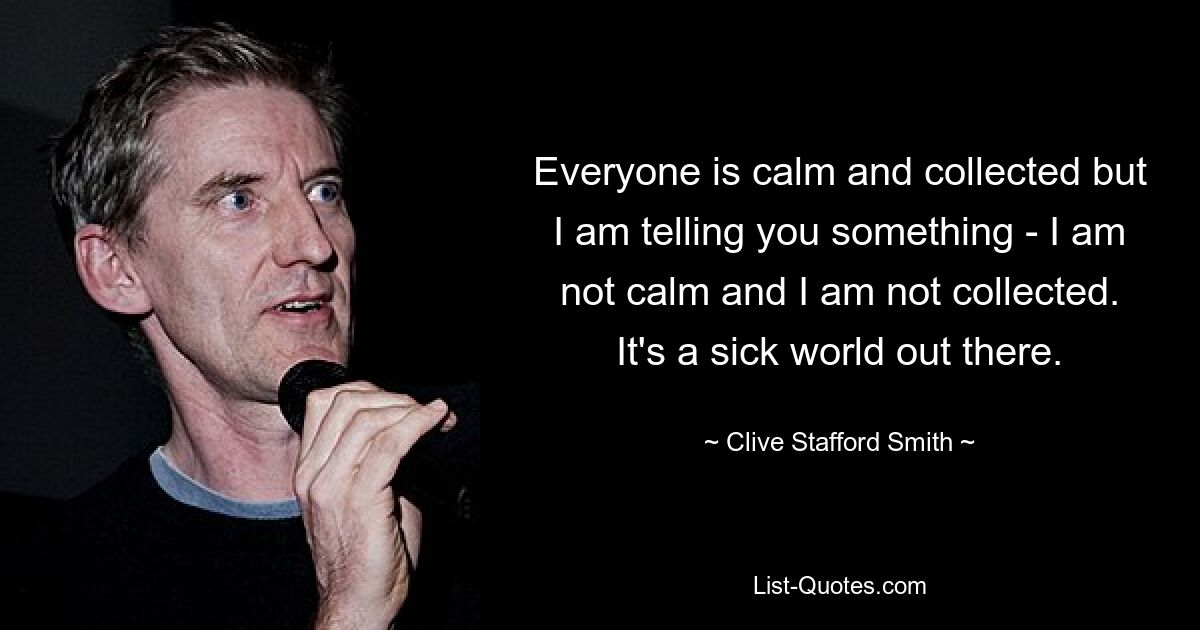 Everyone is calm and collected but I am telling you something - I am not calm and I am not collected. It's a sick world out there. — © Clive Stafford Smith