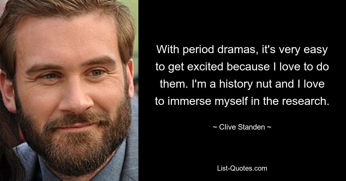 With period dramas, it's very easy to get excited because I love to do them. I'm a history nut and I love to immerse myself in the research. — © Clive Standen