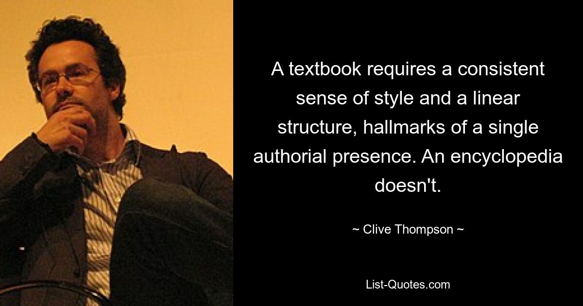 A textbook requires a consistent sense of style and a linear structure, hallmarks of a single authorial presence. An encyclopedia doesn't. — © Clive Thompson