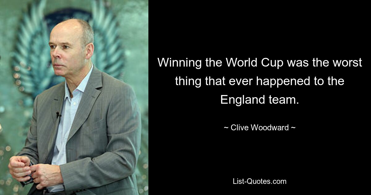 Winning the World Cup was the worst thing that ever happened to the England team. — © Clive Woodward