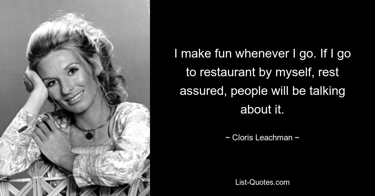 I make fun whenever I go. If I go to restaurant by myself, rest assured, people will be talking about it. — © Cloris Leachman