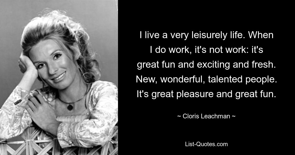 I live a very leisurely life. When I do work, it's not work: it's great fun and exciting and fresh. New, wonderful, talented people. It's great pleasure and great fun. — © Cloris Leachman